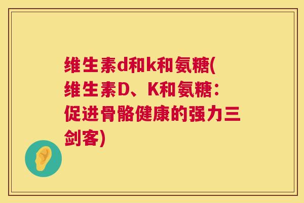维生素d和k和氨糖(维生素D、K和氨糖:促进骨骼健康的强力三剑客) 维生素d和k和氨糖(维生素D、K和氨糖:促进骨骼健康的强力三剑客)