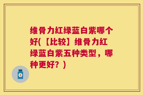 维骨力红绿蓝白紫哪个好(【比较】维骨力红绿蓝白紫五种类型，哪种更好？)
