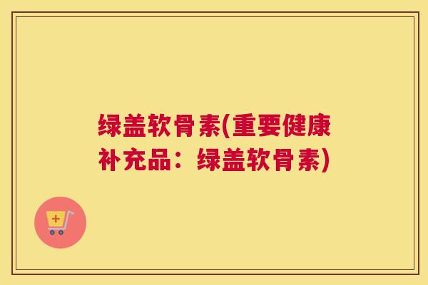 绿盖软骨素(重要健康补充品：绿盖软骨素)