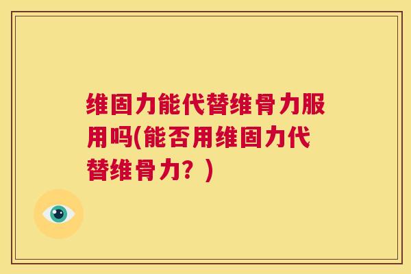 维固力能代替维骨力服用吗(能否用维固力代替维骨力？)