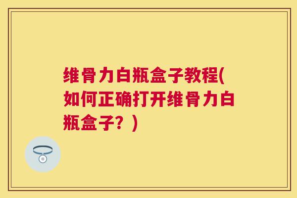 维骨力白瓶盒子教程(如何正确打开维骨力白瓶盒子？)