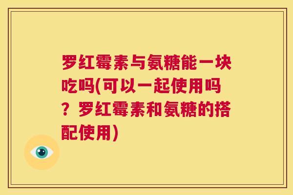 罗红霉素与氨糖能一块吃吗(可以一起使用吗?罗红霉素和氨糖的搭配使用) 罗红霉素与氨糖能一块吃吗(可以一起使用吗?罗红霉素和氨糖的搭配使用)