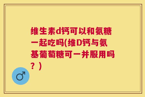 维生素d钙可以和氨糖一起吃吗(维D钙与氨基葡萄糖可一并服用吗？)