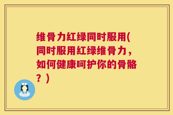 维骨力红绿同时服用(同时服用红绿维骨力，如何健康呵护你的骨骼？)