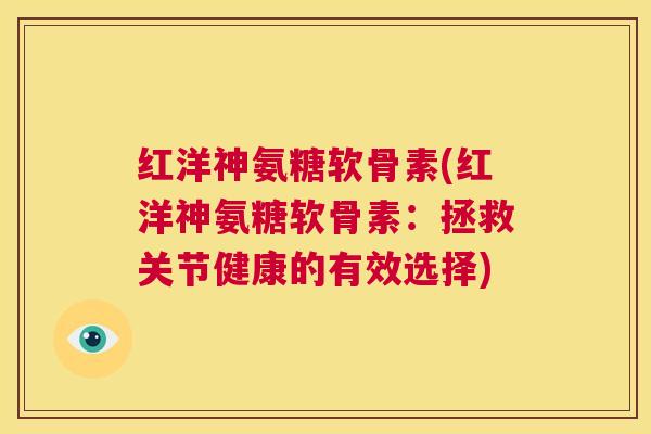 红洋神氨糖软骨素(红洋神氨糖软骨素：拯救关节健康的有效选择)