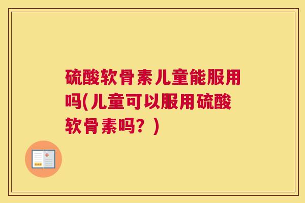 硫酸软骨素儿童能服用吗(儿童可以服用硫酸软骨素吗？)