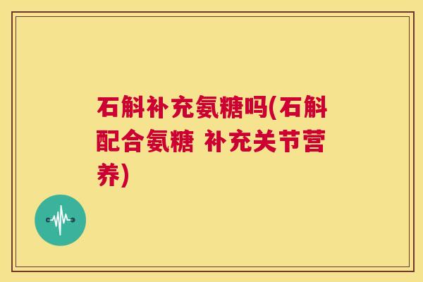 石斛补充氨糖吗(石斛配合氨糖 补充关节营养)