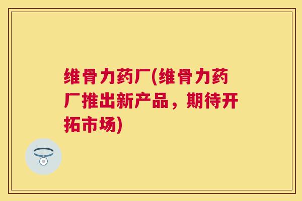 维骨力药厂(维骨力药厂推出新产品，期待开拓市场)