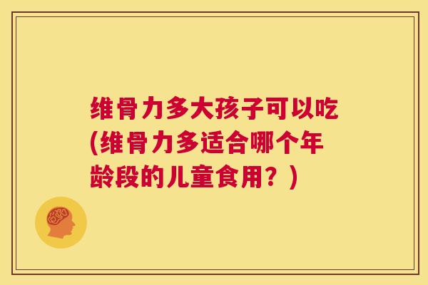 维骨力多大孩子可以吃(维骨力多适合哪个年龄段的儿童食用？)