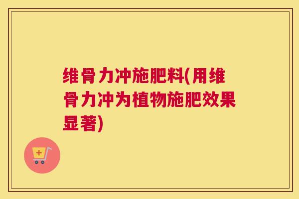 维骨力冲施肥料(用维骨力冲为植物施肥效果显著)