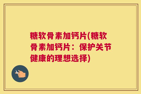 糖软骨素加钙片(糖软骨素加钙片：保护关节健康的理想选择)