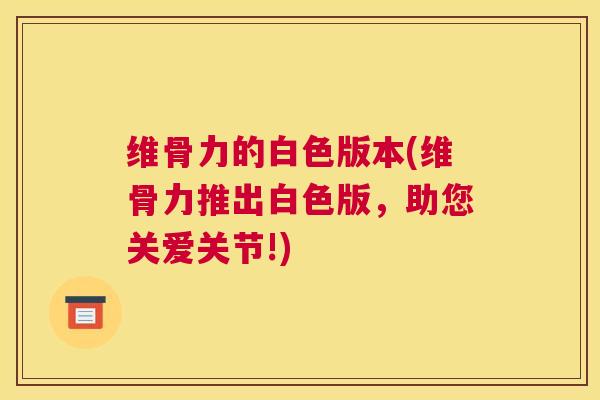 维骨力的白色版本(维骨力推出白色版,助您关爱关节!) 维骨力的白色版本(维骨力推出白色版,助您关爱关节!)