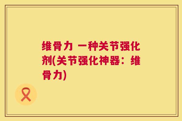 维骨力 一种关节强化剂(关节强化神器：维骨力)