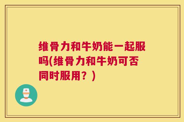 维骨力和牛奶能一起服吗(维骨力和牛奶可否同时服用？)