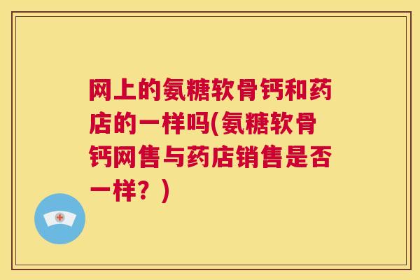 网上的氨糖软骨钙和药店的一样吗(氨糖软骨钙网售与药店销售是否一样？)
