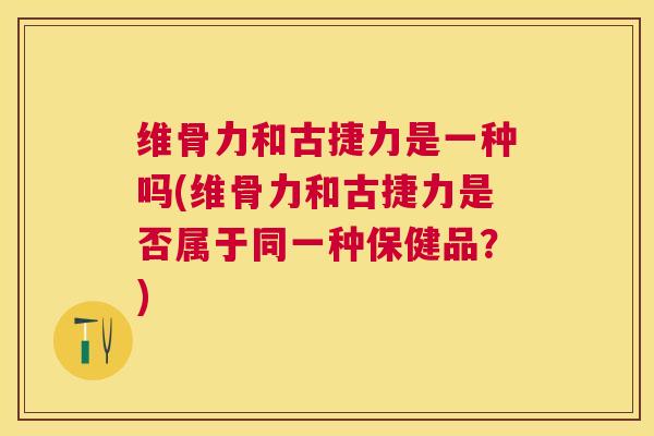 维骨力和古捷力是一种吗(维骨力和古捷力是否属于同一种保健品？)