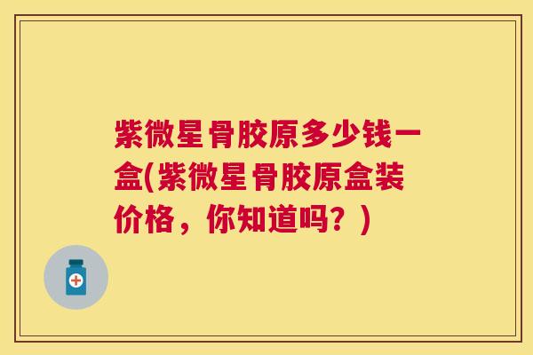 紫微星骨胶原多少钱一盒(紫微星骨胶原盒装价格，你知道吗？)