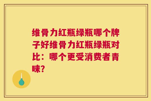 维骨力红瓶绿瓶哪个牌子好维骨力红瓶绿瓶对比：哪个更受消费者青睐？