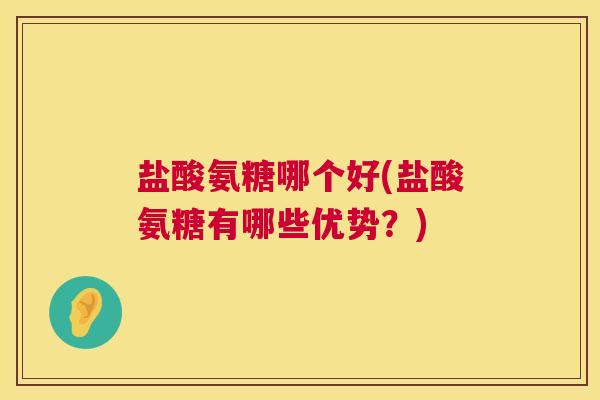 盐酸氨糖哪个好(盐酸氨糖有哪些优势？)