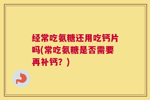 经常吃氨糖还用吃钙片吗(常吃氨糖是否需要再补钙?) 经常吃氨糖还用吃钙片吗(常吃氨糖是否需要再补钙?)
