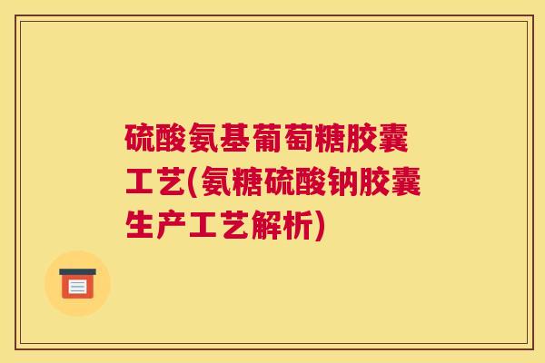 硫酸氨基葡萄糖胶囊 工艺(氨糖硫酸钠胶囊生产工艺解析)