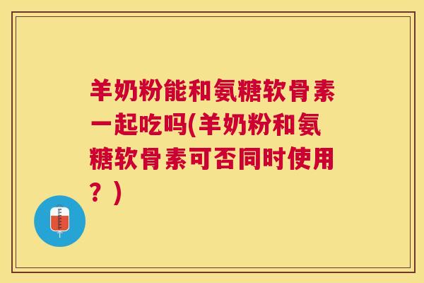 羊奶粉能和氨糖软骨素一起吃吗(羊奶粉和氨糖软骨素可否同时使用？)