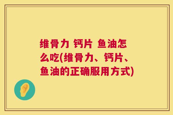 维骨力 钙片 鱼油怎么吃(维骨力、钙片、鱼油的正确服用方式)