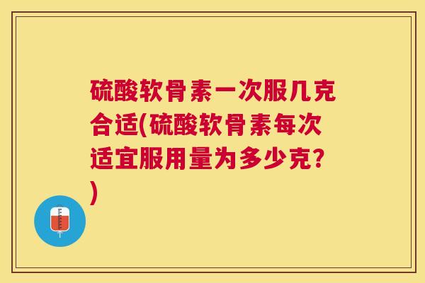 硫酸软骨素一次服几克合适(硫酸软骨素每次适宜服用量为多少克？)