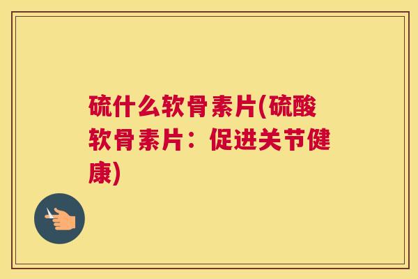 硫什么软骨素片(硫酸软骨素片：促进关节健康)