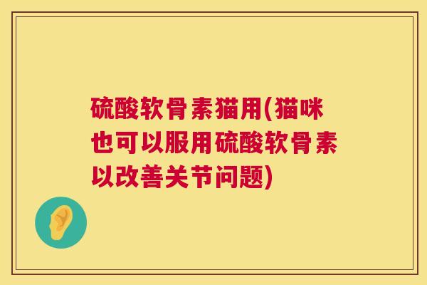 硫酸软骨素猫用(猫咪也可以服用硫酸软骨素以改善关节问题)