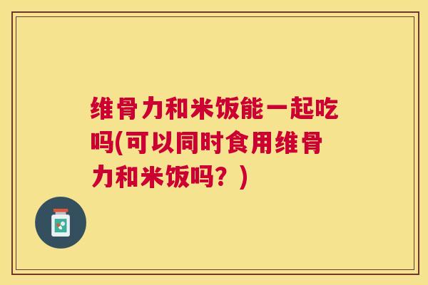 维骨力和米饭能一起吃吗(可以同时食用维骨力和米饭吗？)