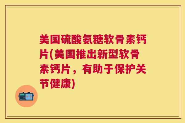 美国硫酸氨糖软骨素钙片(美国推出新型软骨素钙片，有助于保护关节健康)