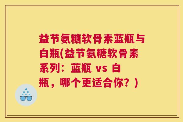 益节氨糖软骨素蓝瓶与白瓶(益节氨糖软骨素系列：蓝瓶 vs 白瓶，哪个更适合你？)