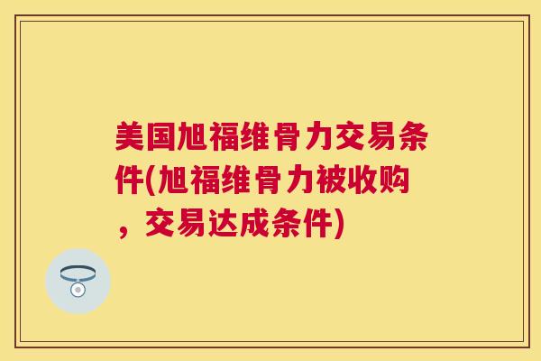 美国旭福维骨力交易条件(旭福维骨力被收购，交易达成条件)