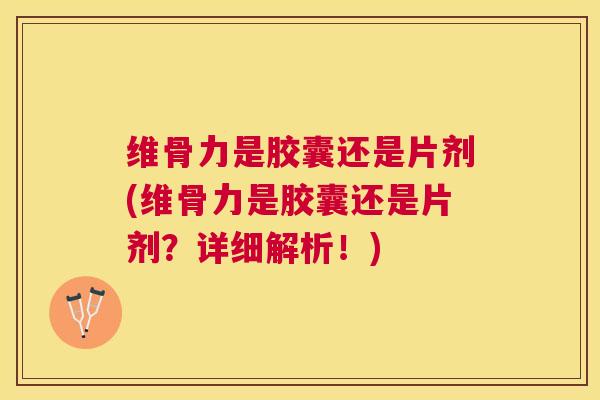 维骨力是胶囊还是片剂(维骨力是胶囊还是片剂？详细解析！)