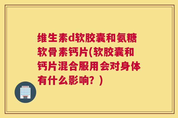 维生素d软胶囊和氨糖软骨素钙片(软胶囊和钙片混合服用会对身体有什么影响？)