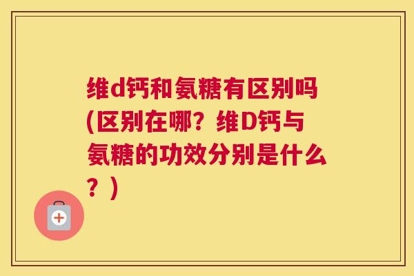 维d钙和氨糖有区别吗(区别在哪？维D钙与氨糖的功效分别是什么？)