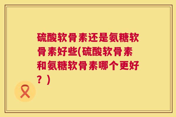 硫酸软骨素还是氨糖软骨素好些(硫酸软骨素和氨糖软骨素哪个更好？)