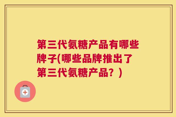 第三代氨糖产品有哪些牌子(哪些品牌推出了第三代氨糖产品？)