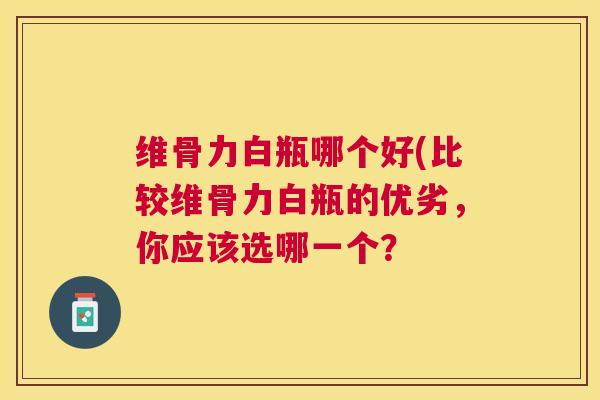 维骨力白瓶哪个好(比较维骨力白瓶的优劣，你应该选哪一个？