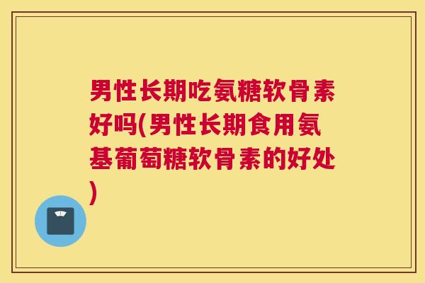 男性长期吃氨糖软骨素好吗(男性长期食用氨基葡萄糖软骨素的好处)