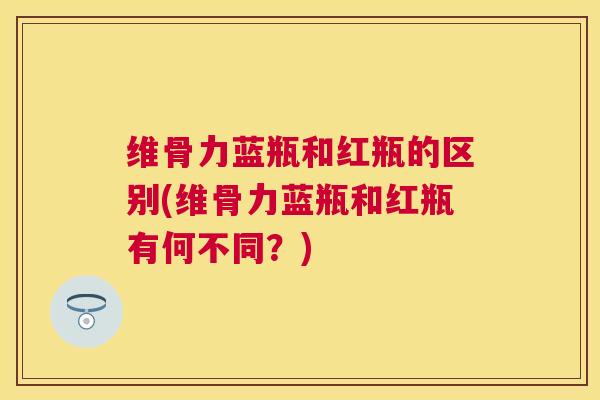 维骨力蓝瓶和红瓶的区别(维骨力蓝瓶和红瓶有何不同？)