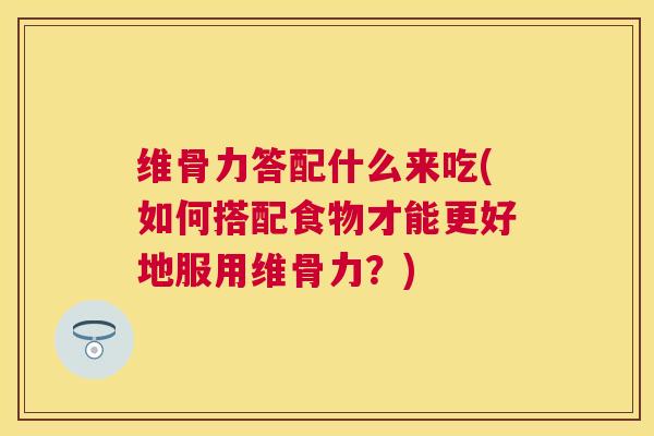 维骨力答配什么来吃(如何搭配食物才能更好地服用维骨力？)
