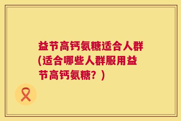 益节高钙氨糖适合人群(适合哪些人群服用益节高钙氨糖？)