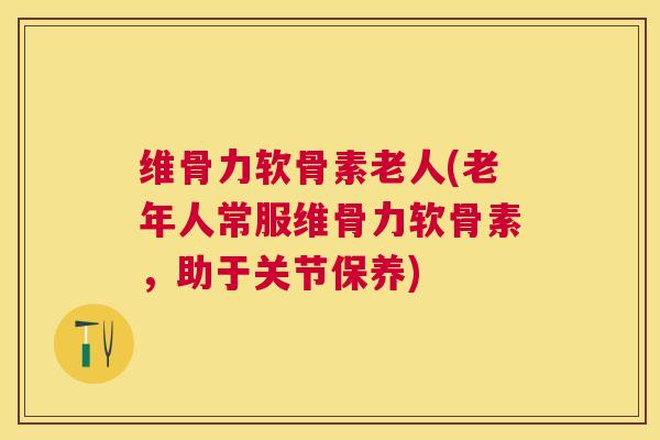 维骨力软骨素老人(老年人常服维骨力软骨素，助于关节保养)