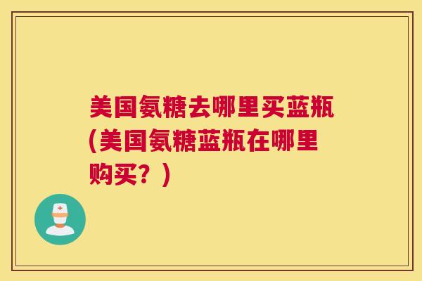 美国氨糖去哪里买蓝瓶(美国氨糖蓝瓶在哪里购买？)