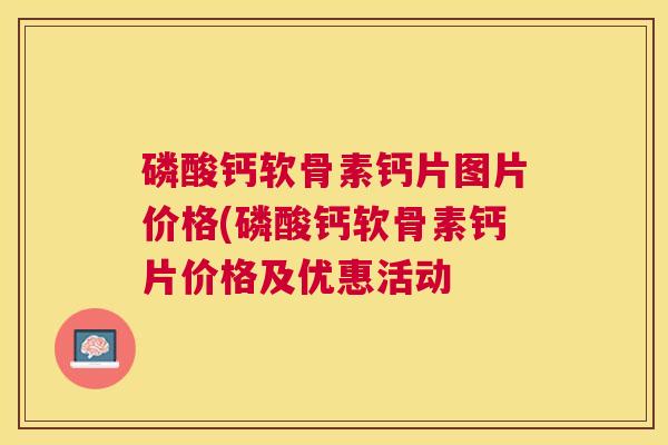 磷酸钙软骨素钙片图片价格(磷酸钙软骨素钙片价格及优惠活动