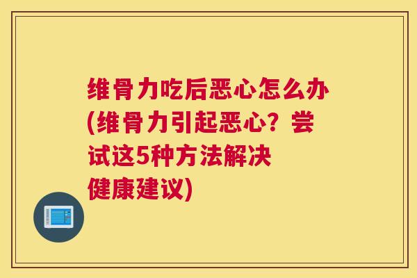 维骨力吃后恶心怎么办(维骨力引起恶心？尝试这5种方法解决  健康建议)