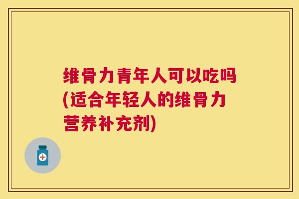 维骨力青年人可以吃吗(适合年轻人的维骨力营养补充剂)