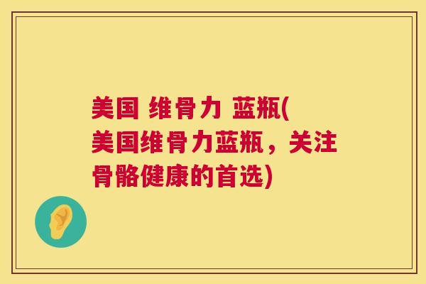 美国 维骨力 蓝瓶(美国维骨力蓝瓶,关注骨骼健康的首选) 美国 维骨力 蓝瓶(美国维骨力蓝瓶,关注骨骼健康的首选)